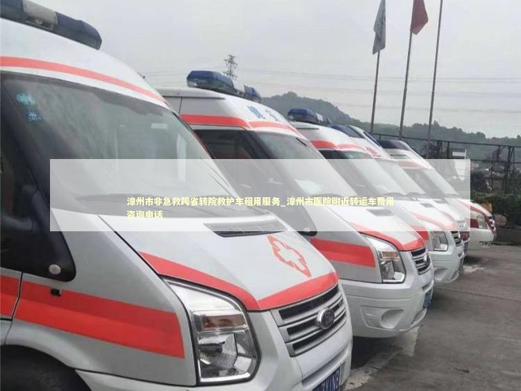 漳州市非急救跨省转院救护车租用服务_漳州市医院附近转运车费用咨询电话