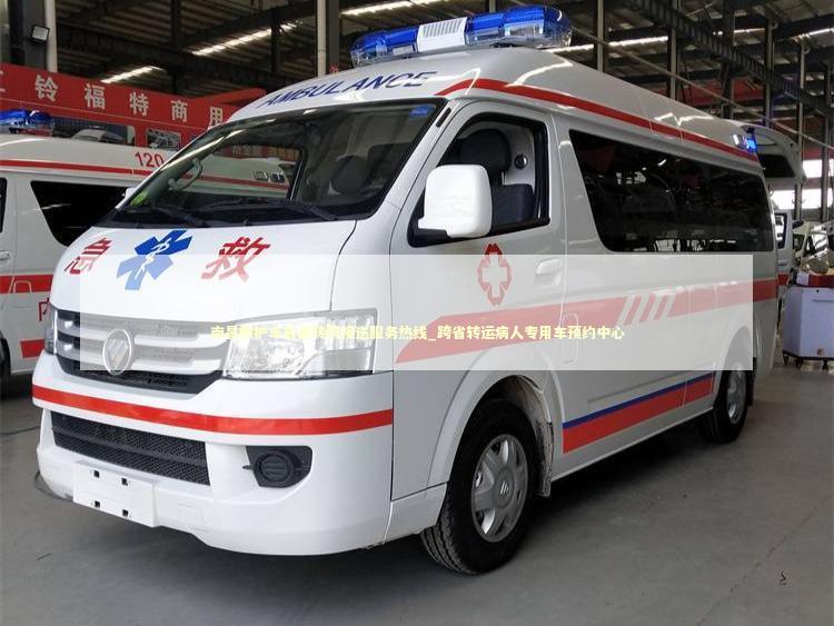 南昌救护车长途转院接送服务热线_跨省转运病人专用车预约中心