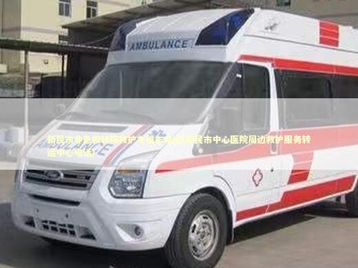 新民市非急救转院救护车租车电话(新民市中心医院周边救护服务转运中心电话)