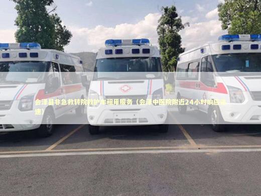 会泽县非急救转院救护车租用服务（会泽中医院附近24小时响应迅速） 救护车资质指南