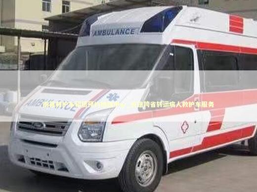 南昌救护车租赁预约热线中心_长途跨省转运病人救护车服务