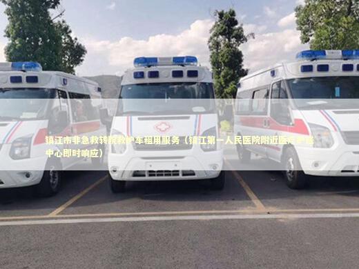镇江市非急救转院救护车租用服务（镇江第一人民医院附近医疗护送中心即时响应）