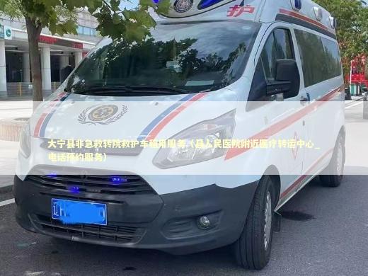 大宁县非急救转院救护车租用服务（县人民医院附近医疗转运中心_电话预约服务）