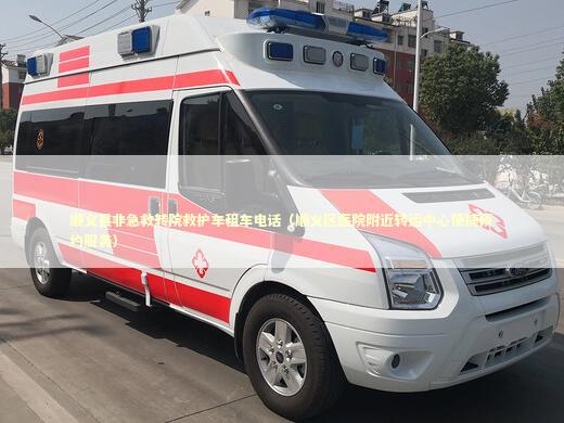 顺义县非急救转院救护车租车电话（顺义区医院附近转运中心便捷预约服务）
