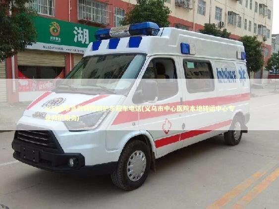 义乌市非急救转院救护车租车电话(义乌市中心医院本地转运中心专业救护服务)
