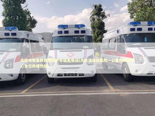 大庆市非急救转院救护车租车电话(大庆油田总医院一公里内转运中心全日救援热线)