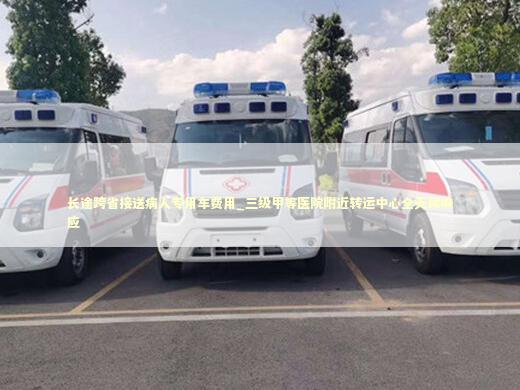 长途跨省接送病人专用车费用_三级甲等医院附近转运中心全天候响应 非急救转运资讯
