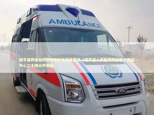 昭平县跨省出院转院救护车租用服务（昭平县人民医院附近医疗转运中心二十四小时响应）
