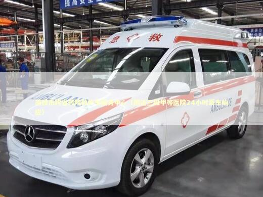 南投市跨省转院救护车服务中心（附近三级甲等医院24小时派车响应）