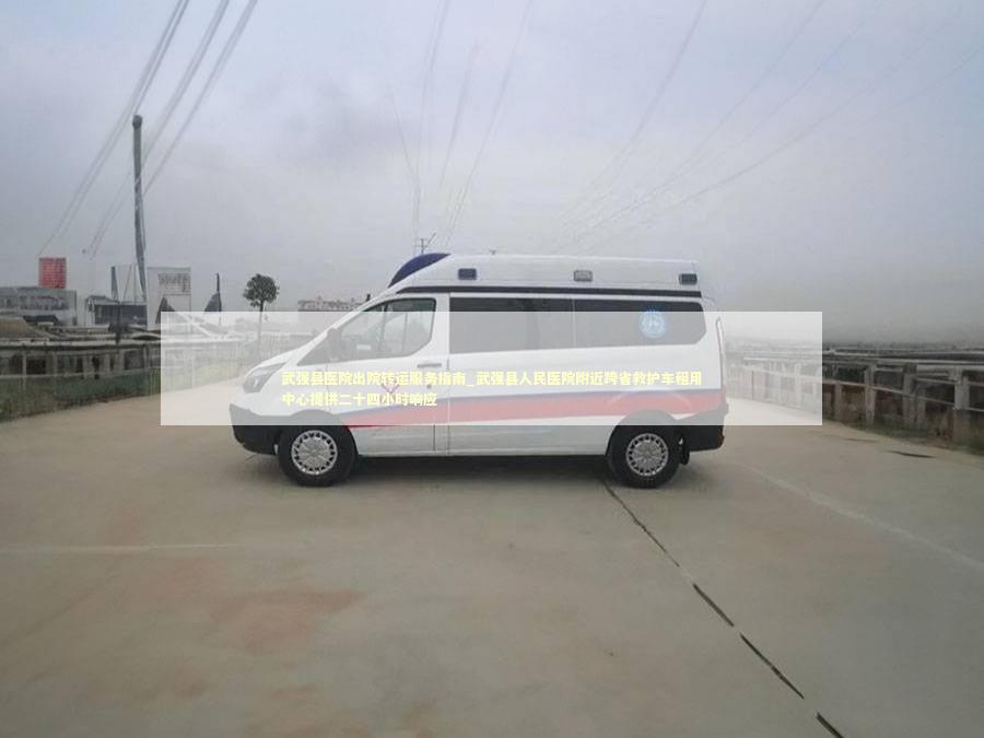 武强县医院出院转运服务指南_武强县人民医院附近跨省救护车租用中心提供二十四小时响应