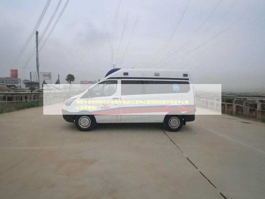 海南非急救转院救护车租车电话(三亚中心医院附近医疗转运中心贴心关怀服务)