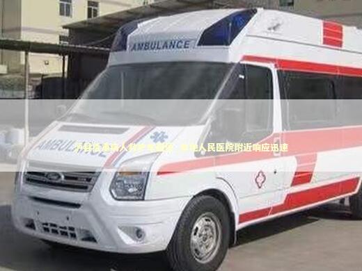 泸县危重病人救护车租赁_本地人民医院附近响应迅速