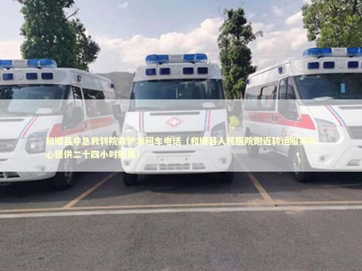 和顺县非急救转院救护车租车电话（和顺县人民医院附近转运服务中心提供二十四小时服务）