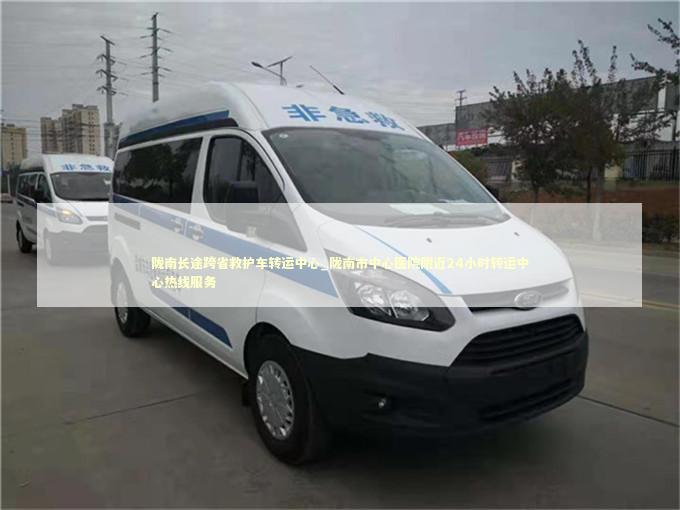 陇南长途跨省救护车转运中心_陇南市中心医院附近24小时转运中心热线服务 急救设备百科