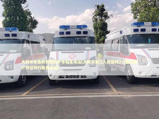 大同市非急救转院救护车租车电话(大同市第三人民医院2公里内医疗转运预约服务热线)