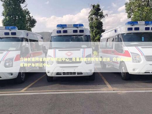 介休长途跨省救护车转运中心_危重患者转院专车运送_介休长途跨省救护车转运中心 转院救护车资讯