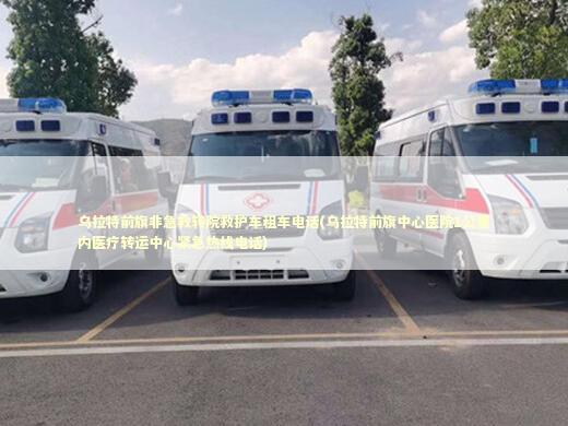 乌拉特前旗非急救转院救护车租车电话(乌拉特前旗中心医院1公里内医疗转运中心紧急热线电话)