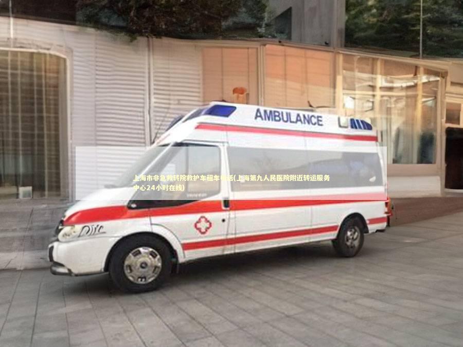 上海市非急救转院救护车租车电话(上海第九人民医院附近转运服务中心24小时在线)