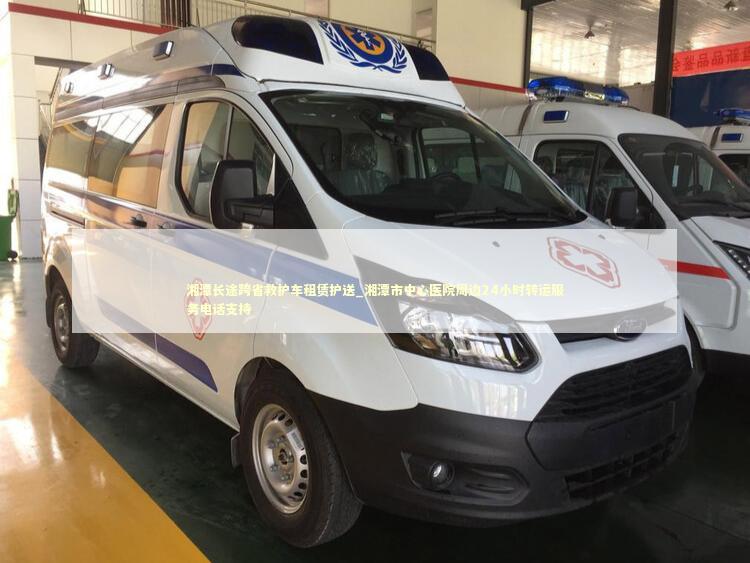 湘潭长途跨省救护车租赁护送_湘潭市中心医院周边24小时转运服务电话支持 非急救转运资讯