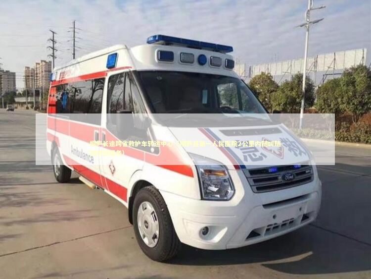 桐庐长途跨省救护车转运中心（桐庐县第一人民医院2公里内随叫随到转运服务）