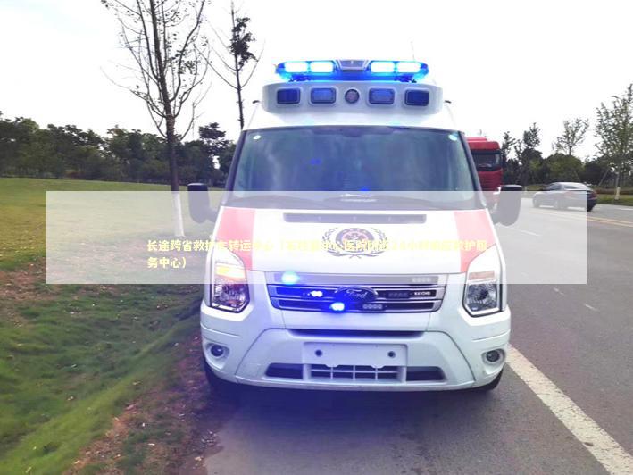 长途跨省救护车转运中心（石柱县中心医院附近24小时响应救护服务中心）