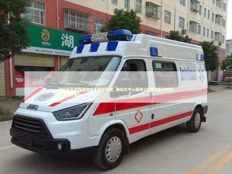海拉尔长途跨省救护车租赁护送_海拉尔中心医院2公里内医疗转运热线随时响应