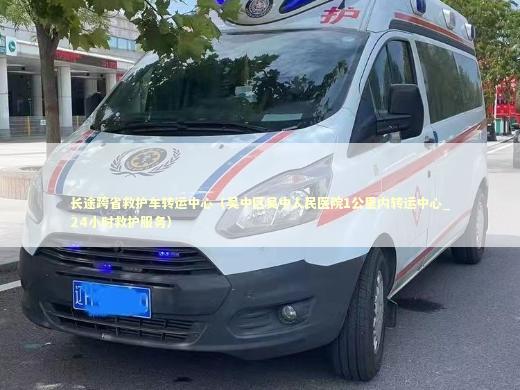 长途跨省救护车转运中心（吴中区吴中人民医院1公里内转运中心_24小时救护服务）